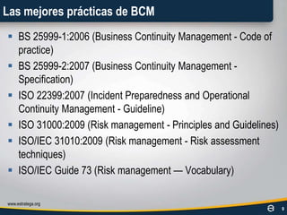 Las mejores prácticas de BCMBS 25999-1:2006 (Business Continuity Management - Code of practice)BS 25999-2:2007 (Business Continuity Management - Specification)ISO 22399:2007 (IncidentPreparedness and OperationalContinuity Management - Guideline)ISO 31000:2009 (Riskmanagement - Principles and Guidelines)ISO/IEC 31010:2009 (Riskmanagement - Riskassessmenttechniques)ISO/IEC Guide 73 (Riskmanagement — Vocabulary)www.estratega.org9