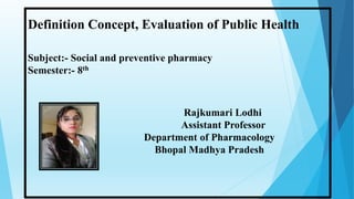 Rajkumari Lodhi
Assistant Professor
Department of Pharmacology
Bhopal Madhya Pradesh
Definition Concept, Evaluation of Public Health
Subject:- Social and preventive pharmacy
Semester:- 8th
 
