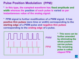 * In this type, the sampled waveform has fixed amplitude and
width whereas the position of each pulse is varied as per
instantaneous value of the analog signal.
* PPM signal is further modification of a PWM signal. It has
positive thin pulses (zero time or width) corresponding to the
starting edge of a PWM pulse and negative thin pulses
corresponding to the ending edge of a pulse.
* This wave can be
further amended
by eliminating the
whole positive
narrow pulses.
The remaining
pulse is called
clipped PPM.
PWM
PPM
Pulse Position Modulation (PPM):
 