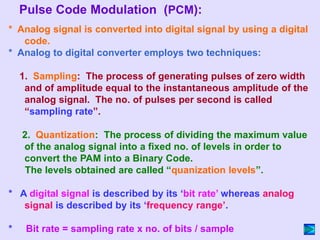 * Analog signal is converted into digital signal by using a digital
code.
* Analog to digital converter employs two techniques:
1. Sampling: The process of generating pulses of zero width
and of amplitude equal to the instantaneous amplitude of the
analog signal. The no. of pulses per second is called
“sampling rate”.
2. Quantization: The process of dividing the maximum value
of the analog signal into a fixed no. of levels in order to
convert the PAM into a Binary Code.
The levels obtained are called “quanization levels”.
* A digital signal is described by its ‘bit rate’ whereas analog
signal is described by its ‘frequency range’.
* Bit rate = sampling rate x no. of bits / sample
Pulse Code Modulation (PCM):
 