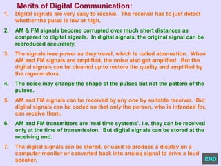 Merits of Digital Communication:
1. Digital signals are very easy to receive. The receiver has to just detect
whether the pulse is low or high.
2. AM & FM signals become corrupted over much short distances as
compared to digital signals. In digital signals, the original signal can be
reproduced accurately.
3. The signals lose power as they travel, which is called attenuation. When
AM and FM signals are amplified, the noise also get amplified. But the
digital signals can be cleaned up to restore the quality and amplified by
the regenerators.
4. The noise may change the shape of the pulses but not the pattern of the
pulses.
5. AM and FM signals can be received by any one by suitable receiver. But
digital signals can be coded so that only the person, who is intended for,
can receive them.
6. AM and FM transmitters are ‘real time systems’. i.e. they can be received
only at the time of transmission. But digital signals can be stored at the
receiving end.
7. The digital signals can be stored, or used to produce a display on a
computer monitor or converted back into analog signal to drive a loud
speaker. END
 