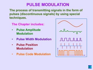 The Chapter includes:
• Pulse Amplitude
Modulation
• Pulse Width Modulation
• Pulse Position
Modulation
• Pulse Code Modulation
PULSE MODULATION
The process of transmitting signals in the form of
pulses (discontinuous signals) by using special
techniques.
 