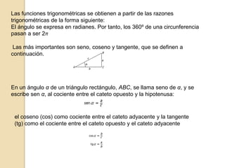 Las funciones trigonométricas se obtienen a partir de las razones trigonométricas de la forma siguiente: El ángulo se expresa en radianes. Por tanto, los 360º de una circunferencia pasan a ser 2π Las más importantes son seno, coseno y tangente, que se definen a continuación. En un ángulo α de un triángulo rectángulo, ABC, se llama seno de α, y se escribe sen α, al cociente entre el cateto opuesto y la hipotenusa: el coseno (cos) como cociente entre el cateto adyacente y la tangente (tg) como el cociente entre el cateto opuesto y el cateto adyacente