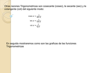 Otras razones Trigonometricas son cosecante (cosec), la secante (sec) y la cotangente (cot) del siguiente modo: En seguida mostraremos como son las graficas de las funciones Trigonometricas 