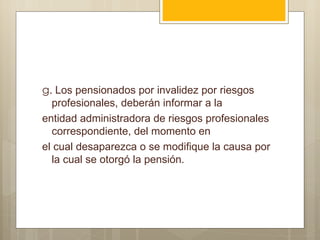 g. Los pensionados por invalidez por riesgos
  profesionales, deberán informar a la
entidad administradora de riesgos profesionales
  correspondiente, del momento en
el cual desaparezca o se modifique la causa por
  la cual se otorgó la pensión.
 