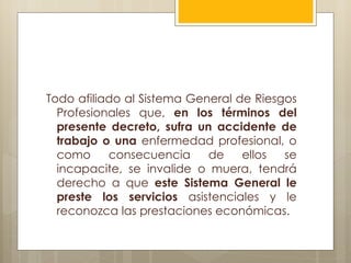Todo afiliado al Sistema General de Riesgos
  Profesionales que, en los términos del
  presente decreto, sufra un accidente de
  trabajo o una enfermedad profesional, o
  como     consecuencia     de    ellos  se
  incapacite, se invalide o muera, tendrá
  derecho a que este Sistema General le
  preste los servicios asistenciales y le
  reconozca las prestaciones económicas.
 
