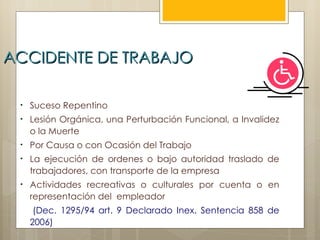 ACCIDENTE DE TRABAJO

 •   Suceso Repentino
 •   Lesión Orgánica, una Perturbación Funcional, a Invalidez
     o la Muerte
 •   Por Causa o con Ocasión del Trabajo
 •   La ejecución de ordenes o bajo autoridad traslado de
     trabajadores, con transporte de la empresa
 •   Actividades recreativas o culturales por cuenta o en
     representación del empleador
      (Dec. 1295/94 art. 9 Declarado Inex. Sentencia 858 de
     2006)
 