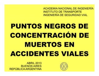 PUNTOS NEGROS DE
CONCENTRACIÓN DE
MUERTOS EN
ACCIDENTES VIALES
ACADEMIA NACIONAL DE INGENIERÍA
INSTITUTO DE TRANSPORTE
INGENIERÍA DE SEGURIDAD VIAL
ABRIL 2013
BUENOS AIRES
REPÚBLICA ARGENTINA
 