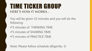 TIME TICKER GROUP
HERE’S HOW IT WORKS…
You will be given 15 minutes and you will do the
following:
5 minutes of THINKING TIME
5 minutes of SHARING TIME
5 minutes of PRACTICE TIME
Note: Please follow schedule diligently. 
 