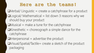 Verbal/ Linguistic = create a catchphrase for a product
Logical/ Mathematical = list down 3 reasons why we
should buy your product
Musical = make a tune for the catchphrase
Kinesthetic = choreograph a simple dance for the
catchphrase
Interpersonal = advertise the product
Visual/Spatial/Tactile= create a sketch of the product
packaging
 
