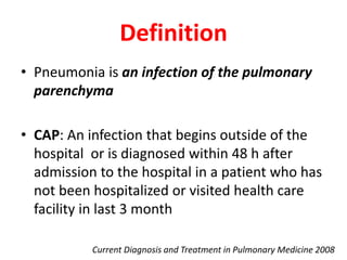 Definition
• Pneumonia is an infection of the pulmonary
parenchyma
• CAP: An infection that begins outside of the
hospital or is diagnosed within 48 h after
admission to the hospital in a patient who has
not been hospitalized or visited health care
facility in last 3 month
Current Diagnosis and Treatment in Pulmonary Medicine 2008
 