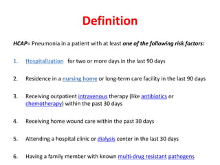 Definition
HCAP= Pneumonia in a patient with at least one of the following risk factors:
1. Hospitalization for two or more days in the last 90 days
2. Residence in a nursing home or long-term care facility in the last 90 days
3. Receiving outpatient intravenous therapy (like antibiotics or
chemotherapy) within the past 30 days
4. Receiving home wound care within the past 30 days
5. Attending a hospital clinic or dialysis center in the last 30 days
6. Having a family member with known multi-drug resistant pathogens
 