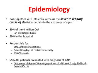 Epidemiology
• CAP, together with influenza, remains the seventh leading
cause of death especially in the extremes of ages
• 80% of the 4 million CAP
– an outpatient basis
• 20% in the hospital
• Responsible for
– 600,000 hospitalizations
– 64 million days of restricted activity
– 45,000 deaths
• 55% AKI patients presented with diagnosis of CAP.
– Outcomes of Acute Kidney Injury:A Hospital Based Study, 2009-10;
Koirala P et al
 