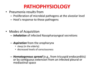 PATHOPHYSIOLOGY
• Pneumonia results from
– Proliferation of microbial pathogens at the alveolar level
– Host's response to those pathogens
• Modes of Acquisition
– Inhalation of infected Nasopharayngeal secretions
– Aspiration from the oropharynx
• sleep (in the elderly)
• decreased levels of consciousness
– Hematogenous spread (e.g., from tricuspid endocarditis)
or by contiguous extension from an infected pleural or
mediastinal space
 