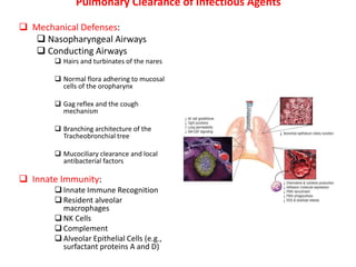 Pulmonary Clearance of Infectious Agents
 Mechanical Defenses:
 Nasopharyngeal Airways
 Conducting Airways
 Hairs and turbinates of the nares
 Normal flora adhering to mucosal
cells of the oropharynx
 Gag reflex and the cough
mechanism
 Branching architecture of the
Tracheobronchial tree
 Mucociliary clearance and local
antibacterial factors
 Innate Immunity:
 Innate Immune Recognition
 Resident alveolar
macrophages
 NK Cells
 Complement
 Alveolar Epithelial Cells (e.g.,
surfactant proteins A and D)
 
