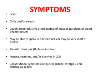 SYMPTOMS
• Fever
• Chills and/or sweats
• Cough; nonproductive or productive of mucoid, purulent, or blood-
tinged sputum
• May be able to speak in full sentences or may be very short of
breath
• Pleuritic chest pain(If pleura involved)
• Nausea, vomiting, and/or diarrhea in 20%
• Constitutional symptoms fatigue, headache, myalgias, and
arthralgias in 30%
 