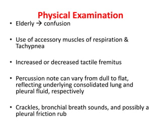 Physical Examination
• Elderly  confusion
• Use of accessory muscles of respiration &
Tachypnea
• Increased or decreased tactile fremitus
• Percussion note can vary from dull to flat,
reflecting underlying consolidated lung and
pleural fluid, respectively
• Crackles, bronchial breath sounds, and possibly a
pleural friction rub
 