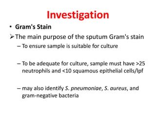 Investigation
• Gram's Stain
The main purpose of the sputum Gram's stain
– To ensure sample is suitable for culture
– To be adequate for culture, sample must have >25
neutrophils and <10 squamous epithelial cells/lpf
– may also identify S. pneumoniae, S. aureus, and
gram-negative bacteria
 