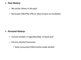  Past History:
– No similar illness in the past
– No known DM,PTB, HTN or other known co-morbidity
 Personal History:
– Current smoker, 5 cigarettes/day, 12 pack year
– Chronic Alcohol Consumer
• Daily consumed 150ml home made alcohol
 