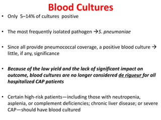 Blood Cultures
• Only 5–14% of cultures positive
• The most frequently isolated pathogen S. pneumoniae
• Since all provide pneumococcal coverage, a positive blood culture 
little, if any, significance
• Because of the low yield and the lack of significant impact on
outcome, blood cultures are no longer considered de rigueur for all
hospitalized CAP patients
• Certain high-risk patients—including those with neutropenia,
asplenia, or complement deficiencies; chronic liver disease; or severe
CAP—should have blood cultured
 
