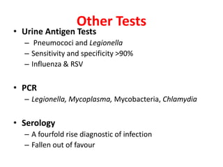 Other Tests
• Urine Antigen Tests
– Pneumococi and Legionella
– Sensitivity and specificity >90%
– Influenza & RSV
• PCR
– Legionella, Mycoplasma, Mycobacteria, Chlamydia
• Serology
– A fourfold rise diagnostic of infection
– Fallen out of favour
 