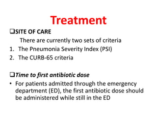 Treatment
SITE OF CARE
There are currently two sets of criteria
1. The Pneumonia Severity Index (PSI)
2. The CURB-65 criteria
Time to first antibiotic dose
• For patients admitted through the emergency
department (ED), the first antibiotic dose should
be administered while still in the ED
 