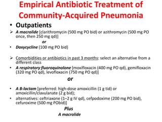 Empirical Antibiotic Treatment of
Community-Acquired Pneumonia
• Outpatients
 A macrolide [clarithromycin (500 mg PO bid) or azithromycin (500 mg PO
once, then 250 mg qd)]
or
• Doxycycline (100 mg PO bid)
 Comorbidities or antibiotics in past 3 months: select an alternative from a
different class
• A respiratory fluoroquinolone [moxifloxacin (400 mg PO qd), gemifloxacin
(320 mg PO qd), levofloxacin (750 mg PO qd)]
or
• A B-lactam [preferred: high-dose amoxicillin (1 g tid) or
amoxicillin/clavulanate (2 g bid);
• alternatives: ceftriaxone (1–2 g IV qd), cefpodoxime (200 mg PO bid),
cefuroxime (500 mg PObid)]
Plus
A macrolide
 
