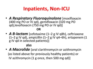 Inpatients, Non-ICU
• A Respiratory Fluoroquinolone [moxifloxacin
(400 mg PO or IV qd), gemifloxacin (320 mg PO
qd),levofloxacin (750 mg PO or IV qd)]
OR
• A B-lactam [cefotaxime (1–2 g IV q8h), ceftriaxone
(1–2 g IV qd), ampicillin (1–2 g IV q4–6h), ertapenem (1
g IV qd in selected patients)]
plus
• A Macrolide [oral clarithromycin or azithromycin
(as listed above for previously healthy patients) or
IV azithromycin (1 g once, then 500 mg qd)]
 