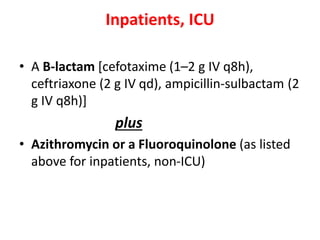 Inpatients, ICU
• A B-lactam [cefotaxime (1–2 g IV q8h),
ceftriaxone (2 g IV qd), ampicillin-sulbactam (2
g IV q8h)]
plus
• Azithromycin or a Fluoroquinolone (as listed
above for inpatients, non-ICU)
 