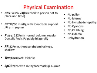 Physical Examination
• GCS E4 M6 V4(Oriented to person not to
place and time)
• BP:90/60 mmHg with Ionotropic support
,Rt arm supine
• Pulse: 112/min normal volume, regular
Dorsalis Pedis Palpable bilaterally
• RR:32/min, thoraco-abdominal type,
shallow
• Temperature: afebrile
• SpO2:98% with O2 by facemask @ 6L/min
• No pallor
• No Icterus
• No Lymphadenopathy
• No Cyanosis
• No Clubbing
• No Odema
• Dehydration
 