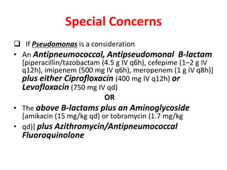 Special Concerns
 If Pseudomonas is a consideration
• An Antipneumococcal, Antipseudomonal B-lactam
[piperacillin/tazobactam (4.5 g IV q6h), cefepime (1–2 g IV
q12h), imipenem (500 mg IV q6h), meropenem (1 g IV q8h)]
plus either Ciprofloxacin (400 mg IV q12h) or
Levofloxacin (750 mg IV qd)
OR
• The above B-lactams plus an Aminoglycoside
[amikacin (15 mg/kg qd) or tobramycin (1.7 mg/kg
• qd)] plus Azithromycin/Antipneumococcal
Fluoroquinolone
 