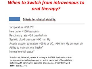 When to Switch from intravenous to
oral therapy?
Ramirez JA, Srinath L, Ahkee S, Huang A, Raff MJ. Early switch from
intravenous to oral cephalosporins in the treatment of hospitalized
patients with community-acquired pneumonia. Arch Intern Med
1995; 155:1273–6.
 