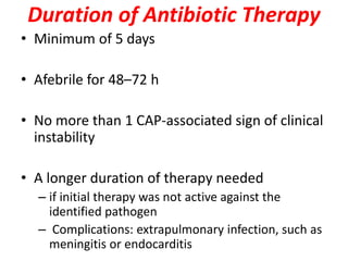 Duration of Antibiotic Therapy
• Minimum of 5 days
• Afebrile for 48–72 h
• No more than 1 CAP-associated sign of clinical
instability
• A longer duration of therapy needed
– if initial therapy was not active against the
identified pathogen
– Complications: extrapulmonary infection, such as
meningitis or endocarditis
 
