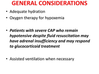 GENERAL CONSIDERATIONS
• Adequate hydration
• Oxygen therapy for hypoxemia
• Patients with severe CAP who remain
hypotensive despite fluid resuscitation may
have adrenal insufficiency and may respond
to glucocorticoid treatment
• Assisted ventilation when necessary
 