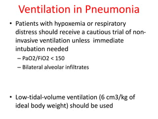 Ventilation in Pneumonia
• Patients with hypoxemia or respiratory
distress should receive a cautious trial of non-
invasive ventilation unless immediate
intubation needed
– PaO2/FiO2 < 150
– Bilateral alveolar infiltrates
• Low-tidal-volume ventilation (6 cm3/kg of
ideal body weight) should be used
 