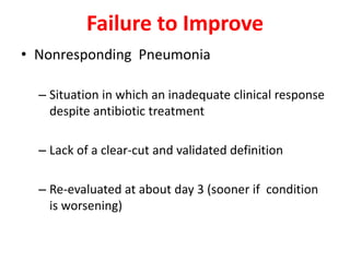 Failure to Improve
• Nonresponding Pneumonia
– Situation in which an inadequate clinical response
despite antibiotic treatment
– Lack of a clear-cut and validated definition
– Re-evaluated at about day 3 (sooner if condition
is worsening)
 