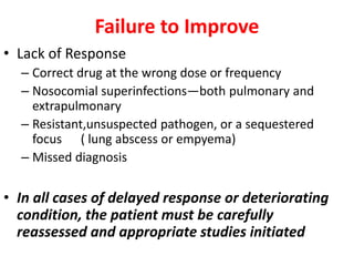 Failure to Improve
• Lack of Response
– Correct drug at the wrong dose or frequency
– Nosocomial superinfections—both pulmonary and
extrapulmonary
– Resistant,unsuspected pathogen, or a sequestered
focus ( lung abscess or empyema)
– Missed diagnosis
• In all cases of delayed response or deteriorating
condition, the patient must be carefully
reassessed and appropriate studies initiated
 