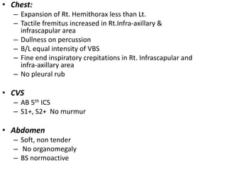 • Chest:
– Expansion of Rt. Hemithorax less than Lt.
– Tactile fremitus increased in Rt.Infra-axillary &
infrascapular area
– Dullness on percussion
– B/L equal intensity of VBS
– Fine end inspiratory crepitations in Rt. Infrascapular and
infra-axillary area
– No pleural rub
• CVS
– AB 5th ICS
– S1+, S2+ No murmur
• Abdomen
– Soft, non tender
– No organomegaly
– BS normoactive
 
