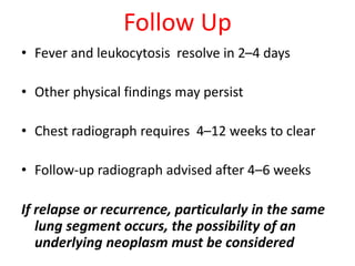 Follow Up
• Fever and leukocytosis resolve in 2–4 days
• Other physical findings may persist
• Chest radiograph requires 4–12 weeks to clear
• Follow-up radiograph advised after 4–6 weeks
If relapse or recurrence, particularly in the same
lung segment occurs, the possibility of an
underlying neoplasm must be considered
 