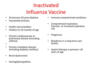 Inactivated
Influenza Vaccine
• All persons 50 years &above
• Household contacts
• Health care providers
• Children 6–23 months of age
• Chronic cardiovascular or
pulmonary disease (including
asthma)
•
• Chronic metabolic disease
(including diabetes mellitus)
• Renal dysfunction
• Hemoglobinopathies
• Immuno-compromised conditions
• Compromised respiratory
function or increased aspiration
risk
• Pregnancy
• Residence in a long-term care
facility
• Aspirin therapy in persons< 18
years of age
 