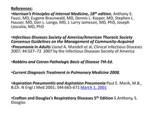 References:
•Harrison’s Principles of Internal Medicine, 18th edition, Anthony S.
Fauci, MD, Eugene Braunwald, MD, Dennis L. Kasper, MD, Stephen L.
Hauser, MD, Dan L. Longo, MD, J. Larry Jameson, MD, PhD, Joseph
Loscalzo, MD, PhD
•Infectious Diseases Society of America/American Thoracic Society
Consensus Guidelines on the Management of Community-Acquired
•Pneumonia in Adults Lionel A. Mandell et al, Clinical Infectious Diseases
2007; 44:S27–72 2007 by the Infectious Diseases Society of America
•Robbins and Cotran Pathologic Basis of Disease 7th Ed.
•Current Diagnosis Treatment in Pulmonary Medicine 2008.
•Aspiration Pneumonitis and Aspiration Pneumonia Paul E. Marik, M.B.,
B.Ch. N Engl J Med 2001; 344:665-671 March 1, 2001
•Crofton and Douglas’s Respiratiory Diseases 5th Edition S.Anthony, S.
Douglas
 