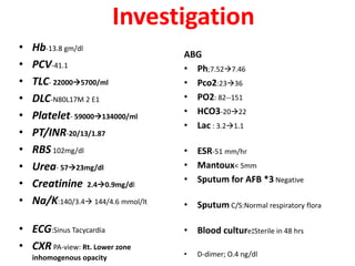Investigation
• Hb-13.8 gm/dl
• PCV-41.1
• TLC- 220005700/ml
• DLC-N80L17M 2 E1
• Platelet- 59000134000/ml
• PT/INR-20/13/1.87
• RBS 102mg/dl
• Urea- 5723mg/dl
• Creatinine 2.40.9mg/dl
• Na/K:140/3.4 144/4.6 mmol/lt
• ECG:Sinus Tacycardia
• CXR PA-view: Rt. Lower zone
inhomogenous opacity
ABG
• Ph;7.527.46
• Pco2:2336
• PO2: 82--151
• HCO3-2022
• Lac : 3.21.1
• ESR-51 mm/hr
• Mantoux< 5mm
• Sputum for AFB *3 Negative
• Sputum C/S:Normal respiratory flora
• Blood culture:Sterile in 48 hrs
• D-dimer; O.4 ng/dl
 