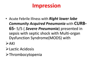 Impression
• Acute Febrile Illness with Right lower lobe
Community Acquired Pneumonia with CURB-
65- 5/5 ( Severe Pneumonia) presented in
sepsis with septic shock with Multi-organ
Dysfunction Syndrome(MODS) with
AKI
Lactic Acidosis
Thrombocytopenia
 