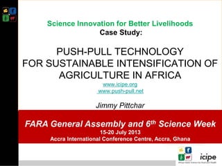 Science Innovation for Better Livelihoods
Case Study:
PUSH-PULL TECHNOLOGY
FOR SUSTAINABLE INTENSIFICATION OF
AGRICULTURE IN AFRICA
www.icipe.org
www.push-pull.net
Jimmy Pittchar
FARA General Assembly and 6th Science Week
15-20 July 2013
Accra International Conference Centre, Accra, Ghana
 