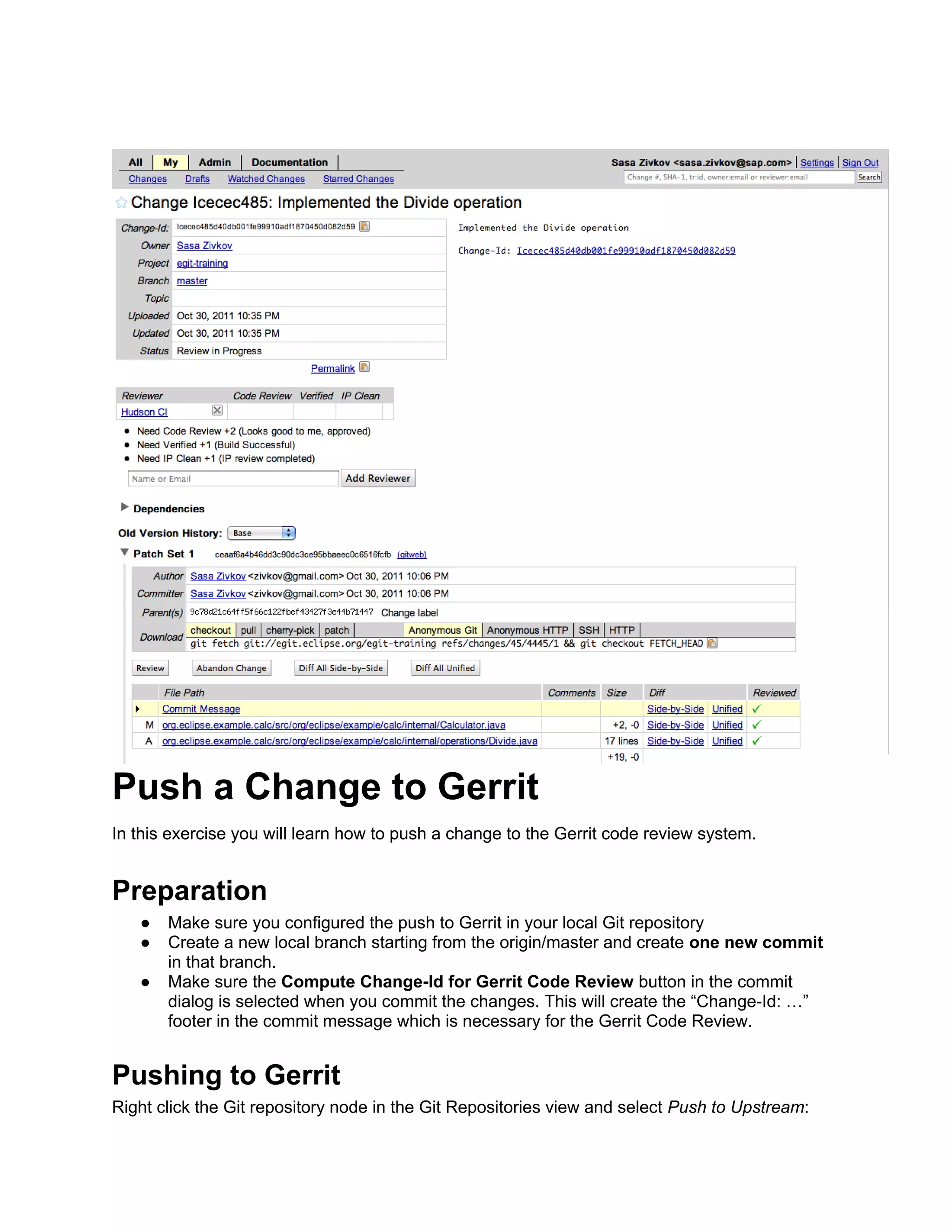 Push a Change to Gerrit In this exercise you will learn how to push a change to the Gerrit code review system. Preparation ● Make sure you configured the push to Gerrit in your local Git repository ● Create a new local branch starting from the origin/master and create one new commit in that branch. ● Make sure the Compute Change-Id for Gerrit Code Review button in the commit dialog is selected when you commit the changes. This will create the “Change-Id: …” footer in the commit message which is necessary for the Gerrit Code Review. Pushing to Gerrit Right click the Git repository node in the Git Repositories view and select Push to Upstream: 