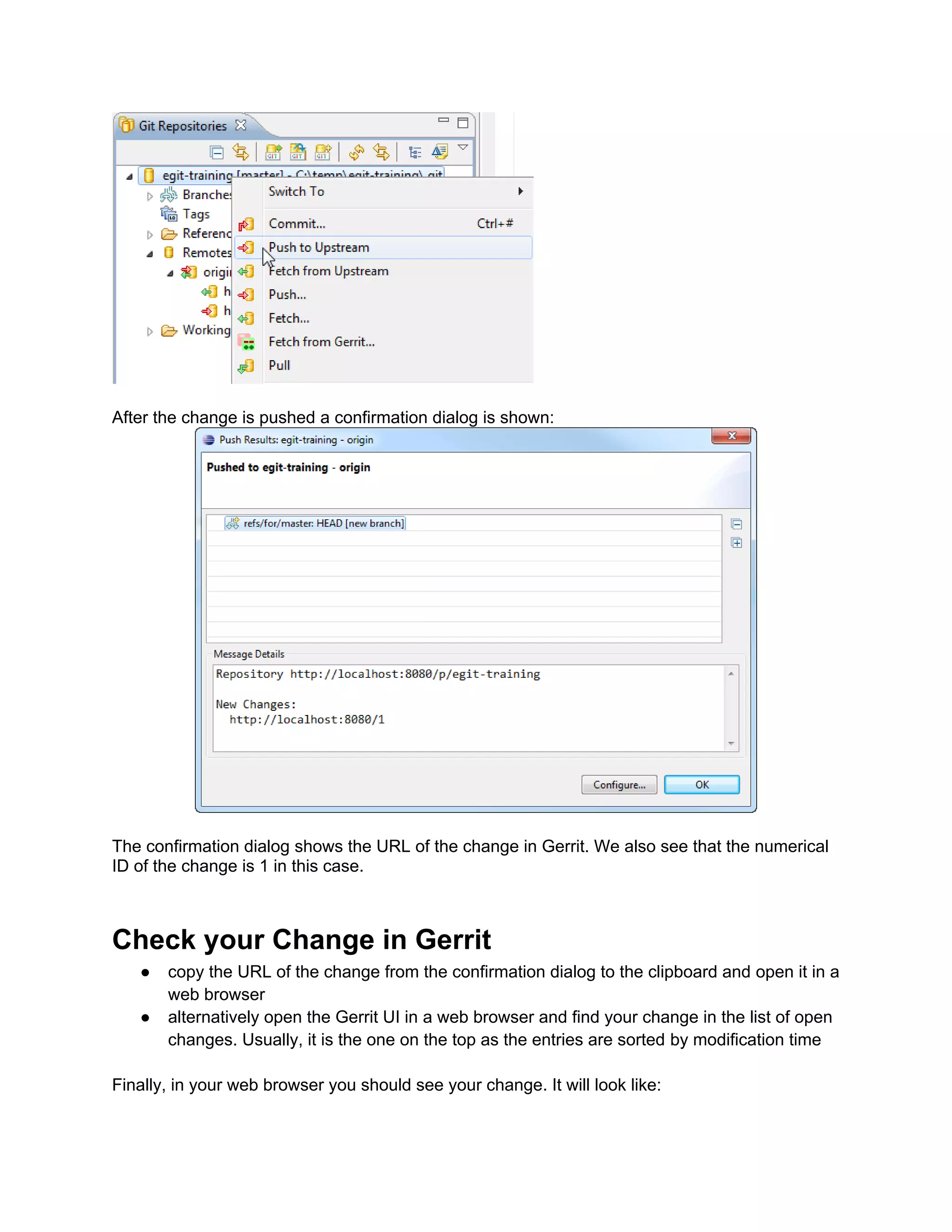 After the change is pushed a confirmation dialog is shown: The confirmation dialog shows the URL of the change in Gerrit. We also see that the numerical ID of the change is 1 in this case. Check your Change in Gerrit ● copy the URL of the change from the confirmation dialog to the clipboard and open it in a web browser ● alternatively open the Gerrit UI in a web browser and find your change in the list of open changes. Usually, it is the one on the top as the entries are sorted by modification time Finally, in your web browser you should see your change. It will look like: 