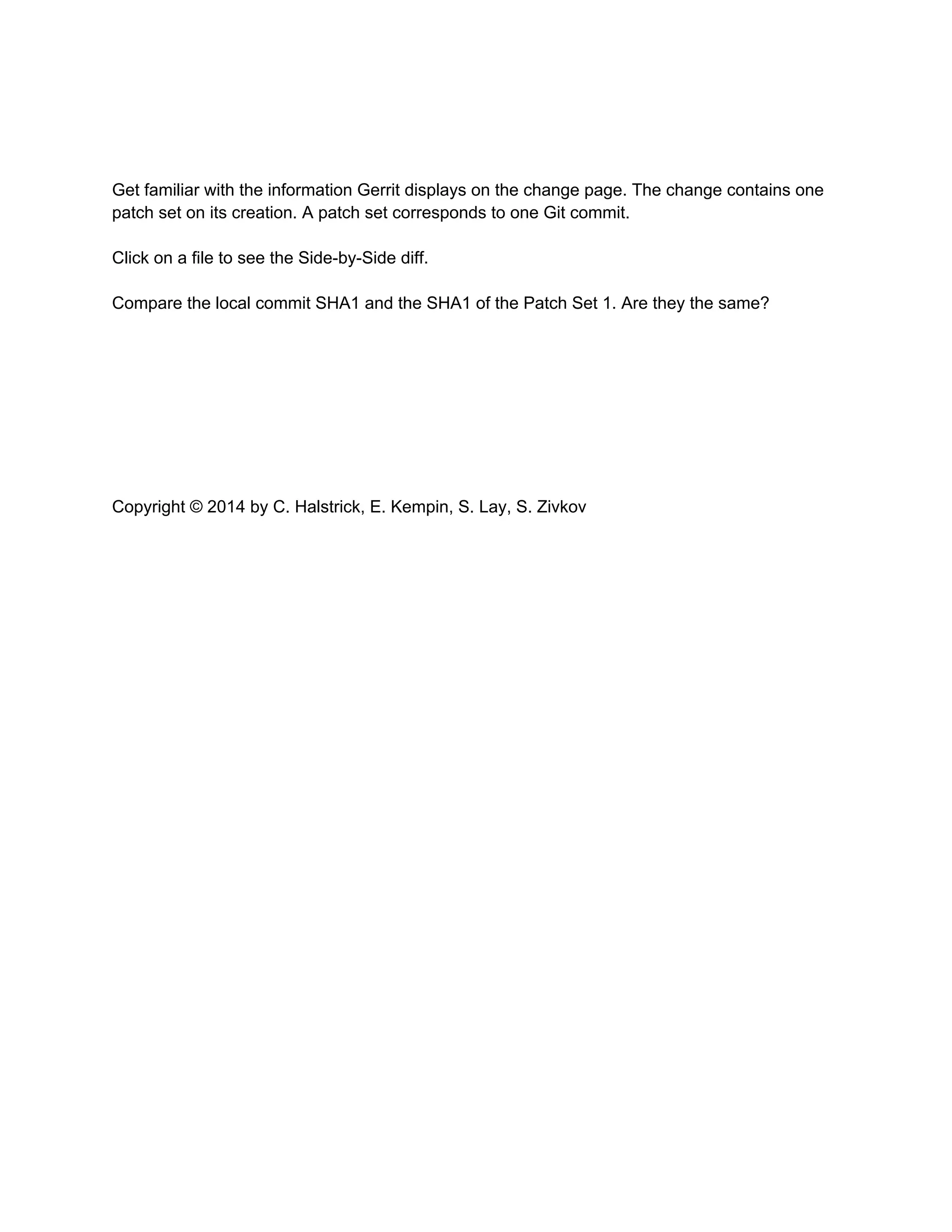 Get familiar with the information Gerrit displays on the change page. The change contains one patch set on its creation. A patch set corresponds to one Git commit. Click on a file to see the Side-by-Side diff. Compare the local commit SHA1 and the SHA1 of the Patch Set 1. Are they the same? Copyright © 2014 by C. Halstrick, E. Kempin, S. Lay, S. Zivkov 