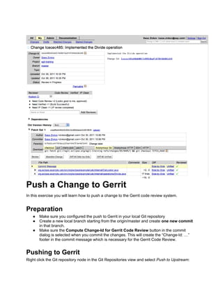 Push a Change to Gerrit
In this exercise you will learn how to push a change to the Gerrit code review system.
Preparation
● Make sure you configured the push to Gerrit in your local Git repository
● Create a new local branch starting from the origin/master and create one new commit
in that branch.
● Make sure the Compute Change-Id for Gerrit Code Review button in the commit
dialog is selected when you commit the changes. This will create the “Change-Id: …”
footer in the commit message which is necessary for the Gerrit Code Review.
Pushing to Gerrit
Right click the Git repository node in the Git Repositories view and select Push to Upstream:
 