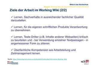 Wikis in der Hochschule
                                                     Beispiel: Working Wiki der Fakultät Physik / Universität Wien

  Ziele der Arbeit im Working Wiki (2/2)

      Lernen, Sachverhalte in ausreichender fachlicher Qualität
    darzustellen.

      Lernen, für die eigenen schriftlichen Produkte Verantwortung
    zu übernehmen.

      Lernen, Texte Dritter (z.B. Inhalte anderer Webseiten) kritisch
    zu beurteilen und - bei Verwendung einzelner Textpassagen - in
    angemessener Form zu zitieren.

      Überfachliche Kompetenzen wie Arbeitsteilung und
    Zeitmanagement lernen.
Quelle: https://elearning.mat.univie.ac.at/physikwiki/index.php/Information:Working_Wiki
 