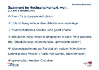 Wikis in der Hochschule

Spannend im Hochschulkontext, weil...
(u.a. Iske & Marotzki 2010)

   Raum für textbasierte Artikulation

   Unterstützung kollaborativer Arbeitszusammenhänge

   wissenschaftliches Arbeiten kann geübt werden

   diskursiver, meta-reflexiver Umgang mit Wissen: Meta-Diskurse,
(Re-)Strukturierungs-anforderungen, „gewünschte Seiten“)

   Wissensgenerierung als Resultat von sozialen Interaktionen
(„ständige Beta-Version“ / Abbild von Wandel, Transformation)

   spielerischer, kreativer Charakter
 